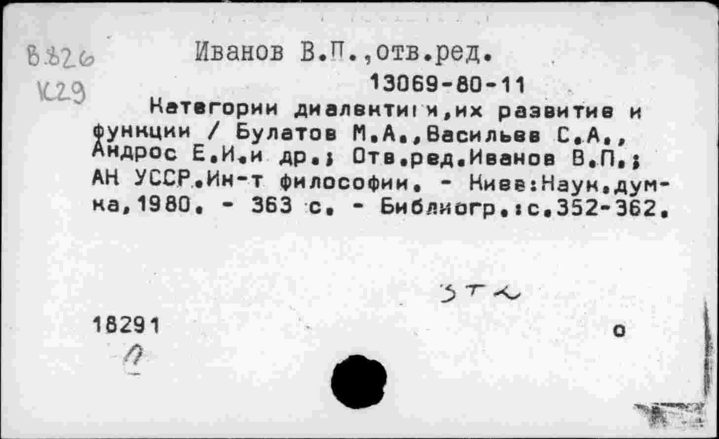 ﻿\С2°>
Иванов В.п.,отв.ред.
13069-80-11
Категории диалекти! и.их развитие и Функции / Булатов М.А.,Васильев С.А., Андрос Е.И.и др.I Отв.ред.Иванов В.П»; АН УССР.Ин-т философии. - Ниев:Наун,дум на,1980. - 363 с. - Библиогр.»с.352-362
18291
о